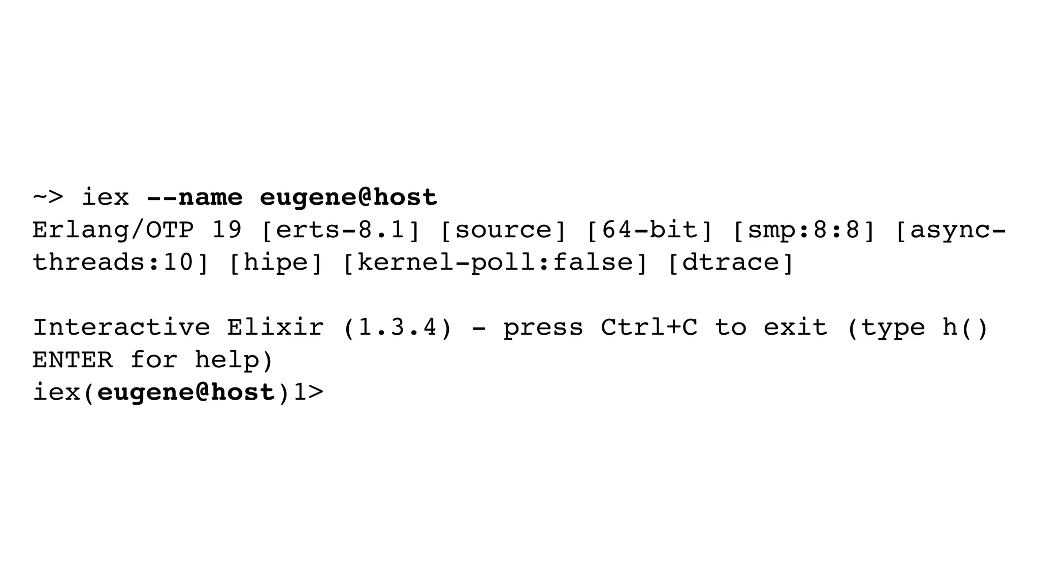 ~> iex --name eugene@host
Erlang/OTP 19 [erts-8.1] [source] [64-bit] [smp:8:8] [async-
threads:10] [hipe] [kernel-poll:false] [dtrace]
Interactive Elixir (1.3.4) - press Ctrl+C to exit (type h()
ENTER for help)
iex(eugene@host)1>
 