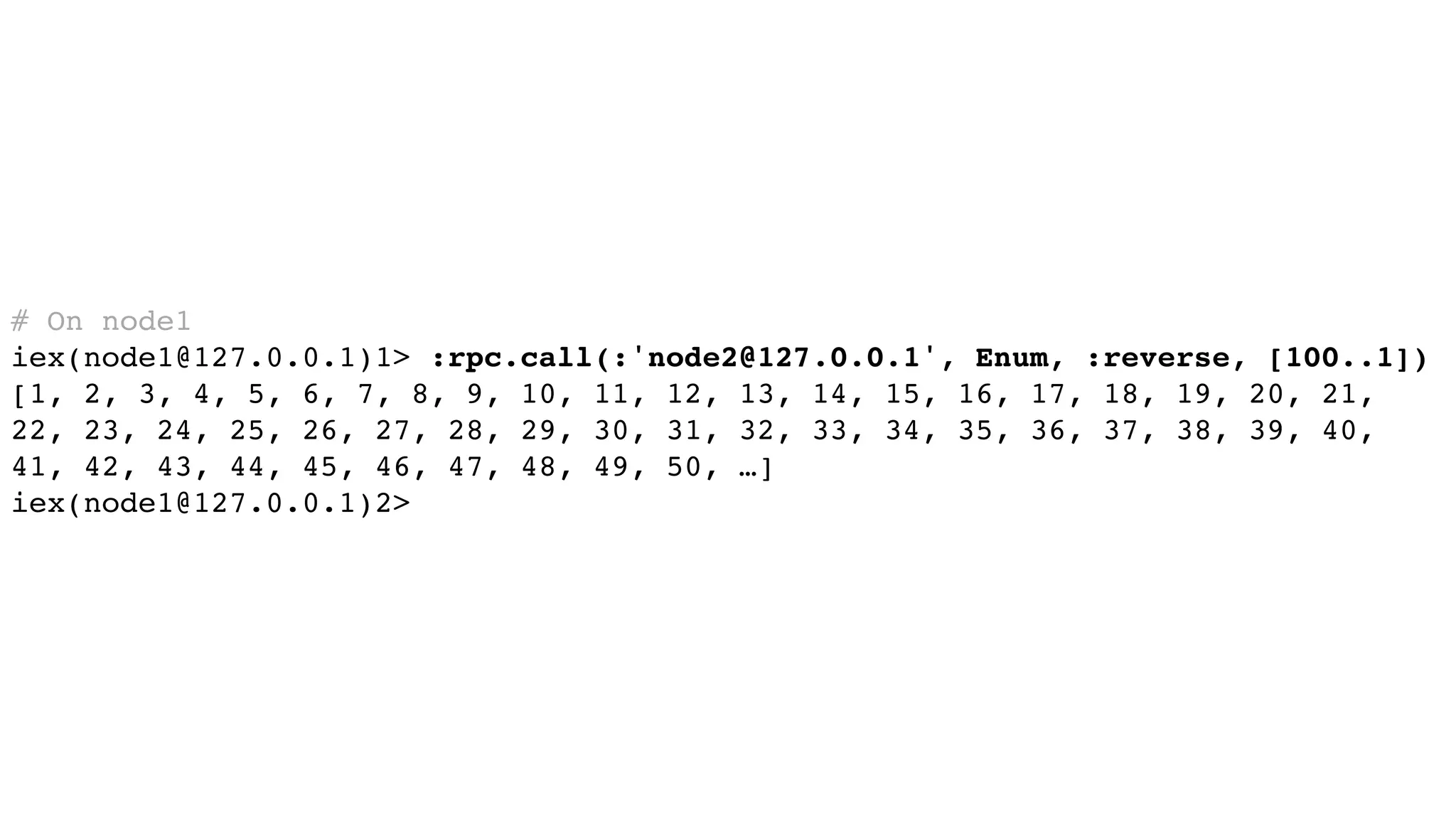 # On node1
iex(node1@127.0.0.1)1> :rpc.call(:'node2@127.0.0.1', Enum, :reverse, [100..1])
[1, 2, 3, 4, 5, 6, 7, 8, 9, 10, 11, 12, 13, 14, 15, 16, 17, 18, 19, 20, 21,
22, 23, 24, 25, 26, 27, 28, 29, 30, 31, 32, 33, 34, 35, 36, 37, 38, 39, 40,
41, 42, 43, 44, 45, 46, 47, 48, 49, 50, …]
iex(node1@127.0.0.1)2>
 