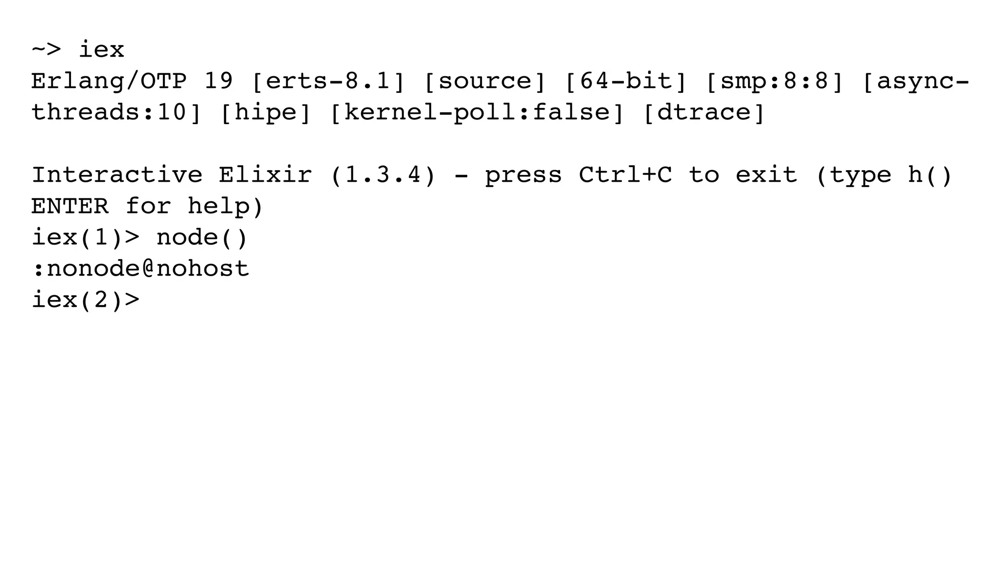 ~> iex
Erlang/OTP 19 [erts-8.1] [source] [64-bit] [smp:8:8] [async-
threads:10] [hipe] [kernel-poll:false] [dtrace]
Interactive Elixir (1.3.4) - press Ctrl+C to exit (type h()
ENTER for help)
iex(1)> node()
:nonode@nohost
iex(2)>
 