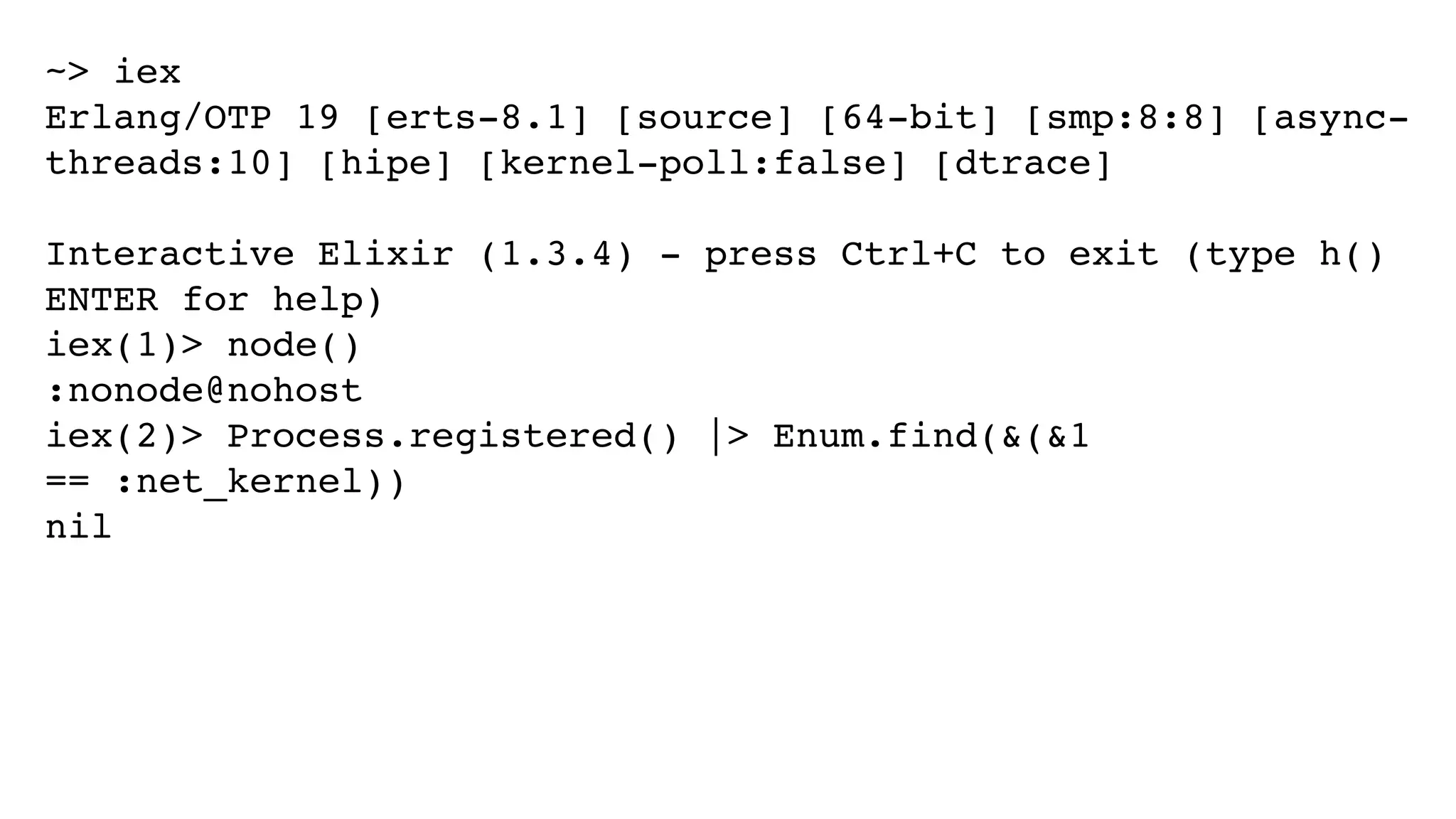 ~> iex
Erlang/OTP 19 [erts-8.1] [source] [64-bit] [smp:8:8] [async-
threads:10] [hipe] [kernel-poll:false] [dtrace]
Interactive Elixir (1.3.4) - press Ctrl+C to exit (type h()
ENTER for help)
iex(1)> node()
:nonode@nohost
iex(2)> Process.registered() |> Enum.find(&(&1
== :net_kernel))
nil
 