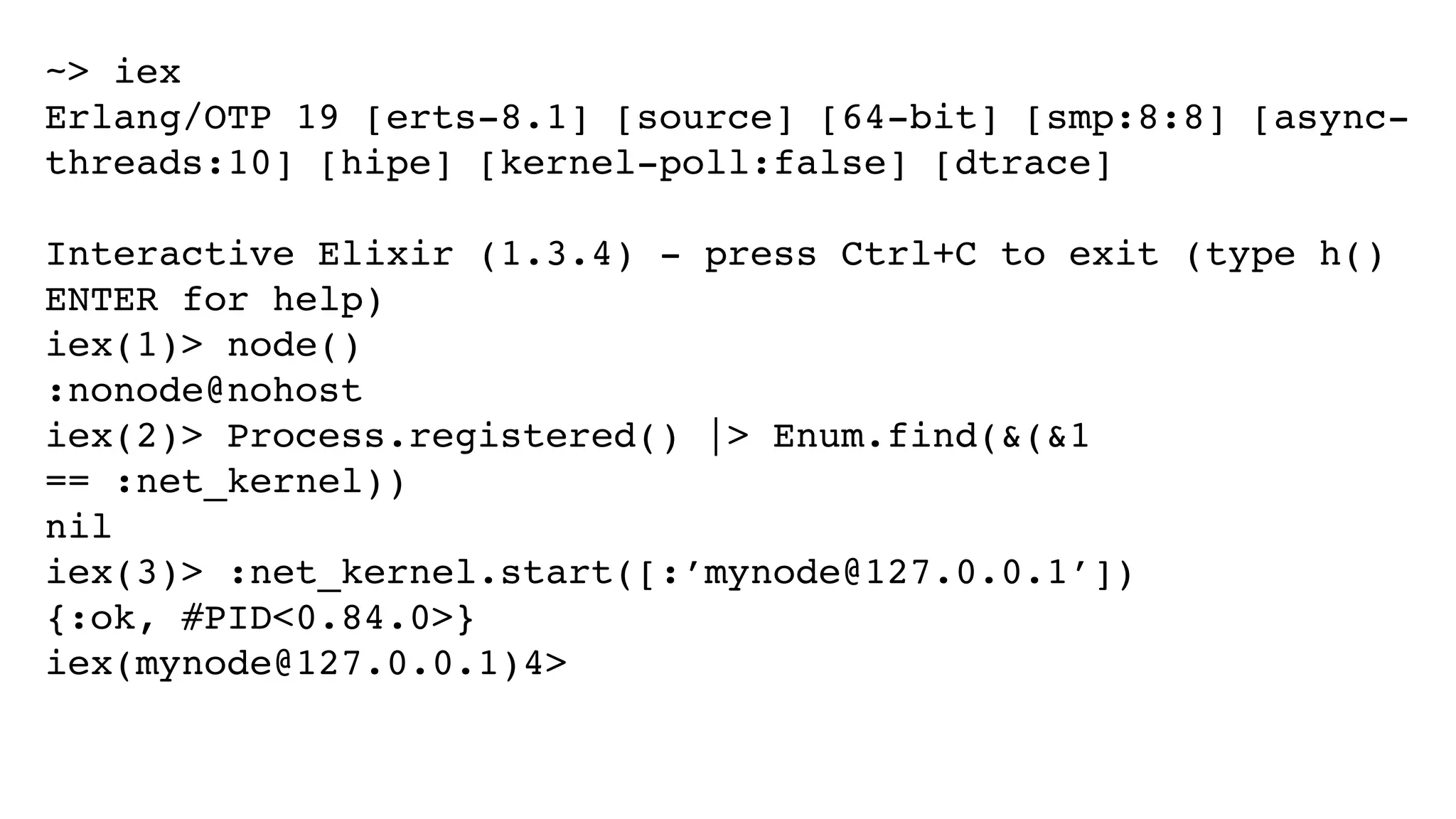 ~> iex
Erlang/OTP 19 [erts-8.1] [source] [64-bit] [smp:8:8] [async-
threads:10] [hipe] [kernel-poll:false] [dtrace]
Interactive Elixir (1.3.4) - press Ctrl+C to exit (type h()
ENTER for help)
iex(1)> node()
:nonode@nohost
iex(2)> Process.registered() |> Enum.find(&(&1
== :net_kernel))
nil
iex(3)> :net_kernel.start([:’mynode@127.0.0.1’])
{:ok, #PID<0.84.0>}
iex(mynode@127.0.0.1)4>
 
