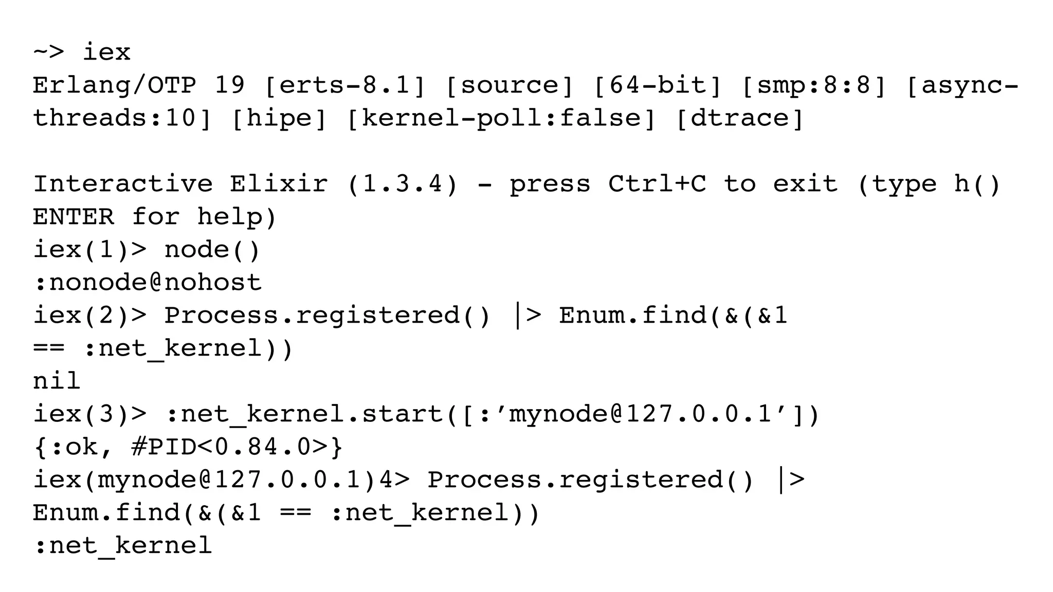 ~> iex
Erlang/OTP 19 [erts-8.1] [source] [64-bit] [smp:8:8] [async-
threads:10] [hipe] [kernel-poll:false] [dtrace]
Interactive Elixir (1.3.4) - press Ctrl+C to exit (type h()
ENTER for help)
iex(1)> node()
:nonode@nohost
iex(2)> Process.registered() |> Enum.find(&(&1
== :net_kernel))
nil
iex(3)> :net_kernel.start([:’mynode@127.0.0.1’])
{:ok, #PID<0.84.0>}
iex(mynode@127.0.0.1)4> Process.registered() |>
Enum.find(&(&1 == :net_kernel))
:net_kernel
 