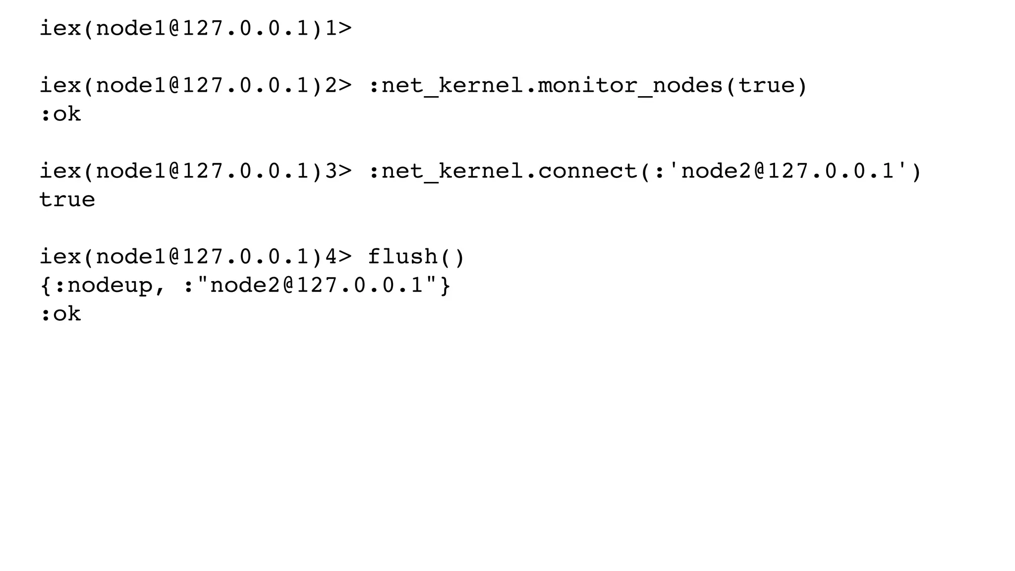iex(node1@127.0.0.1)1>
iex(node1@127.0.0.1)2> :net_kernel.monitor_nodes(true)
:ok
iex(node1@127.0.0.1)3> :net_kernel.connect(:'node2@127.0.0.1')
true
iex(node1@127.0.0.1)4> flush()
{:nodeup, :"node2@127.0.0.1"}
:ok
 