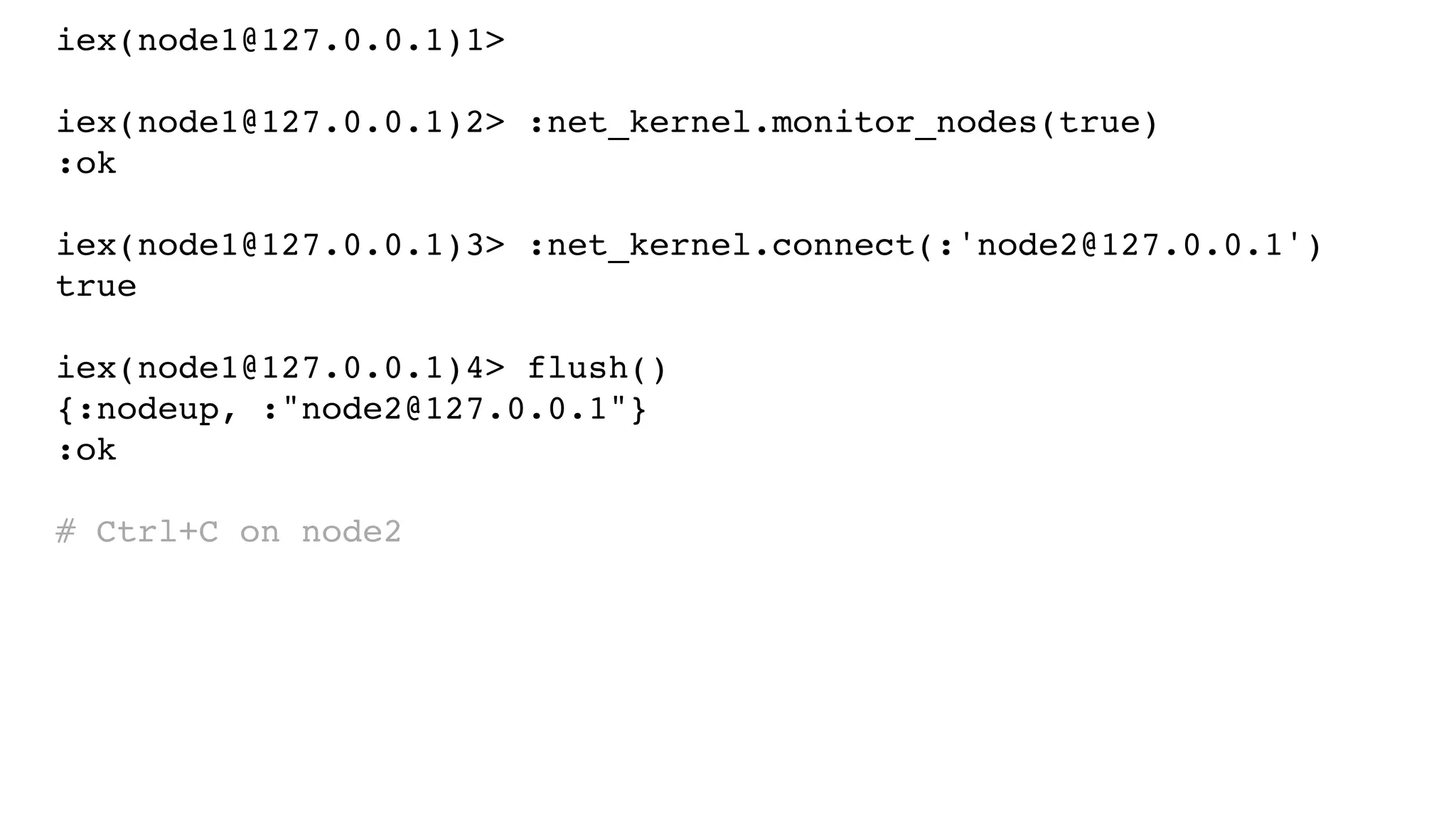 iex(node1@127.0.0.1)1>
iex(node1@127.0.0.1)2> :net_kernel.monitor_nodes(true)
:ok
iex(node1@127.0.0.1)3> :net_kernel.connect(:'node2@127.0.0.1')
true
iex(node1@127.0.0.1)4> flush()
{:nodeup, :"node2@127.0.0.1"}
:ok
# Ctrl+C on node2
 