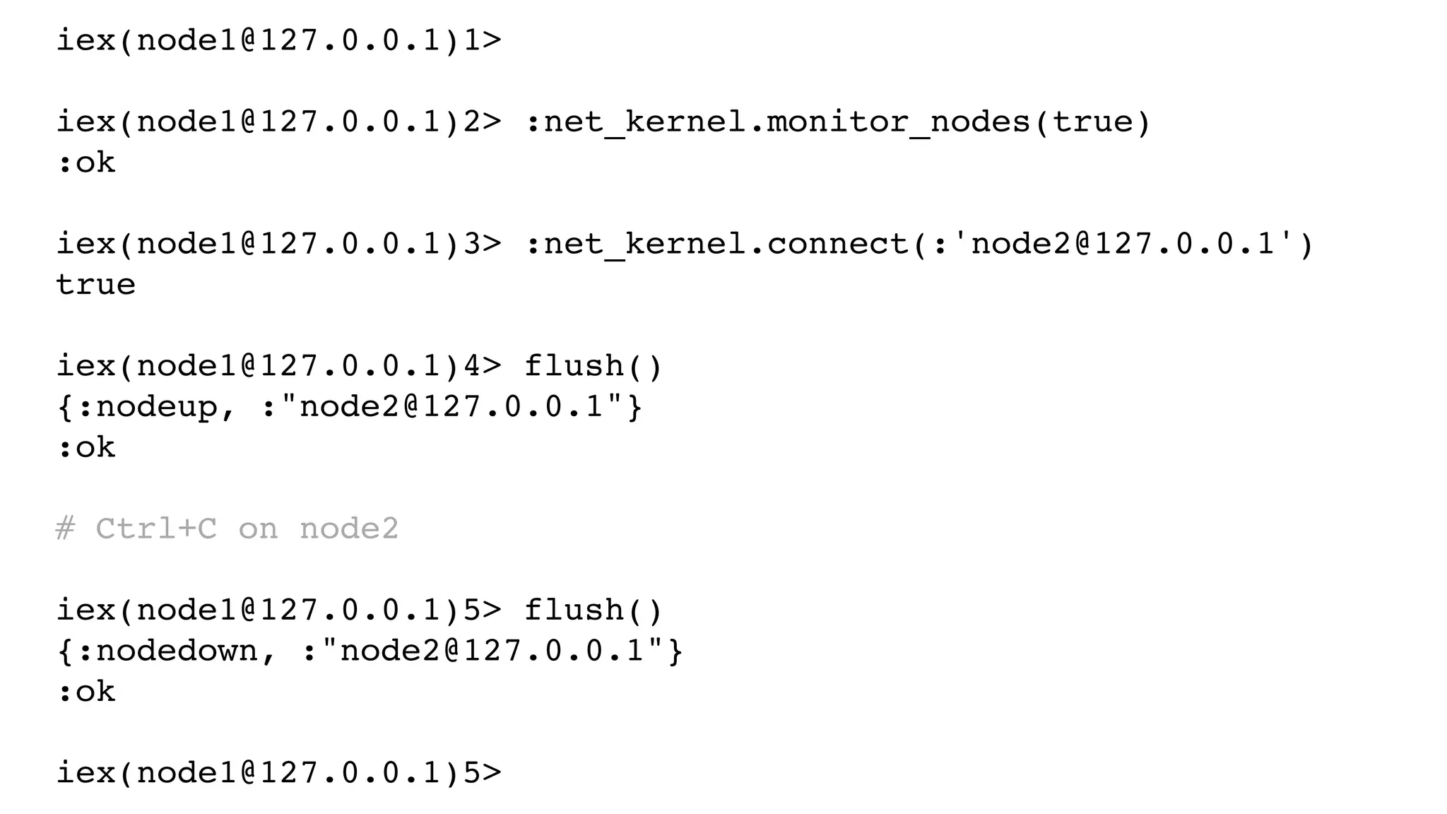 iex(node1@127.0.0.1)1>
iex(node1@127.0.0.1)2> :net_kernel.monitor_nodes(true)
:ok
iex(node1@127.0.0.1)3> :net_kernel.connect(:'node2@127.0.0.1')
true
iex(node1@127.0.0.1)4> flush()
{:nodeup, :"node2@127.0.0.1"}
:ok
# Ctrl+C on node2
iex(node1@127.0.0.1)5> flush()
{:nodedown, :"node2@127.0.0.1"}
:ok
iex(node1@127.0.0.1)5>
 