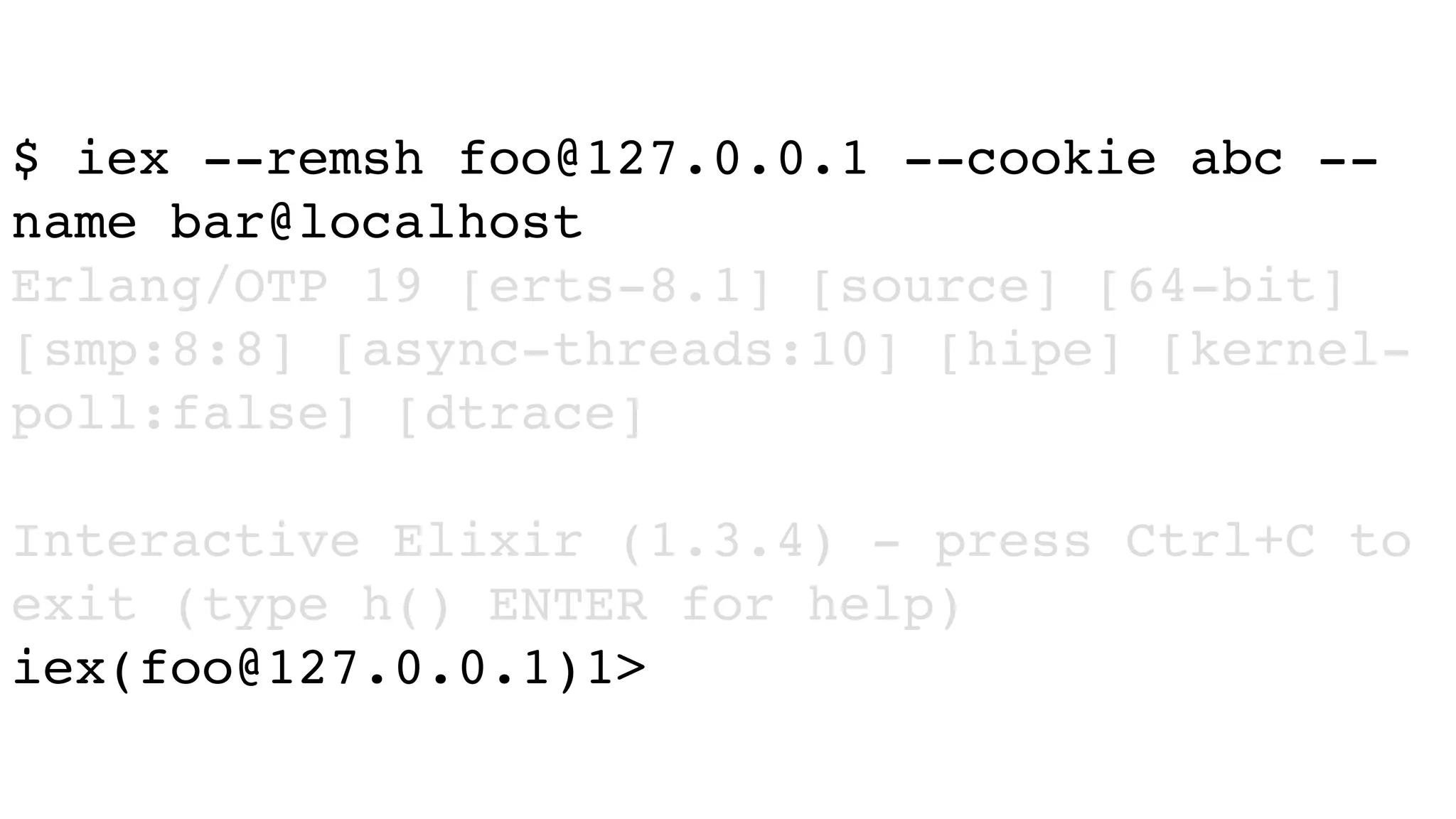 $ iex --remsh foo@127.0.0.1 --cookie abc --
name bar@localhost
Erlang/OTP 19 [erts-8.1] [source] [64-bit]
[smp:8:8] [async-threads:10] [hipe] [kernel-
poll:false] [dtrace]
Interactive Elixir (1.3.4) - press Ctrl+C to
exit (type h() ENTER for help)
iex(foo@127.0.0.1)1>
 