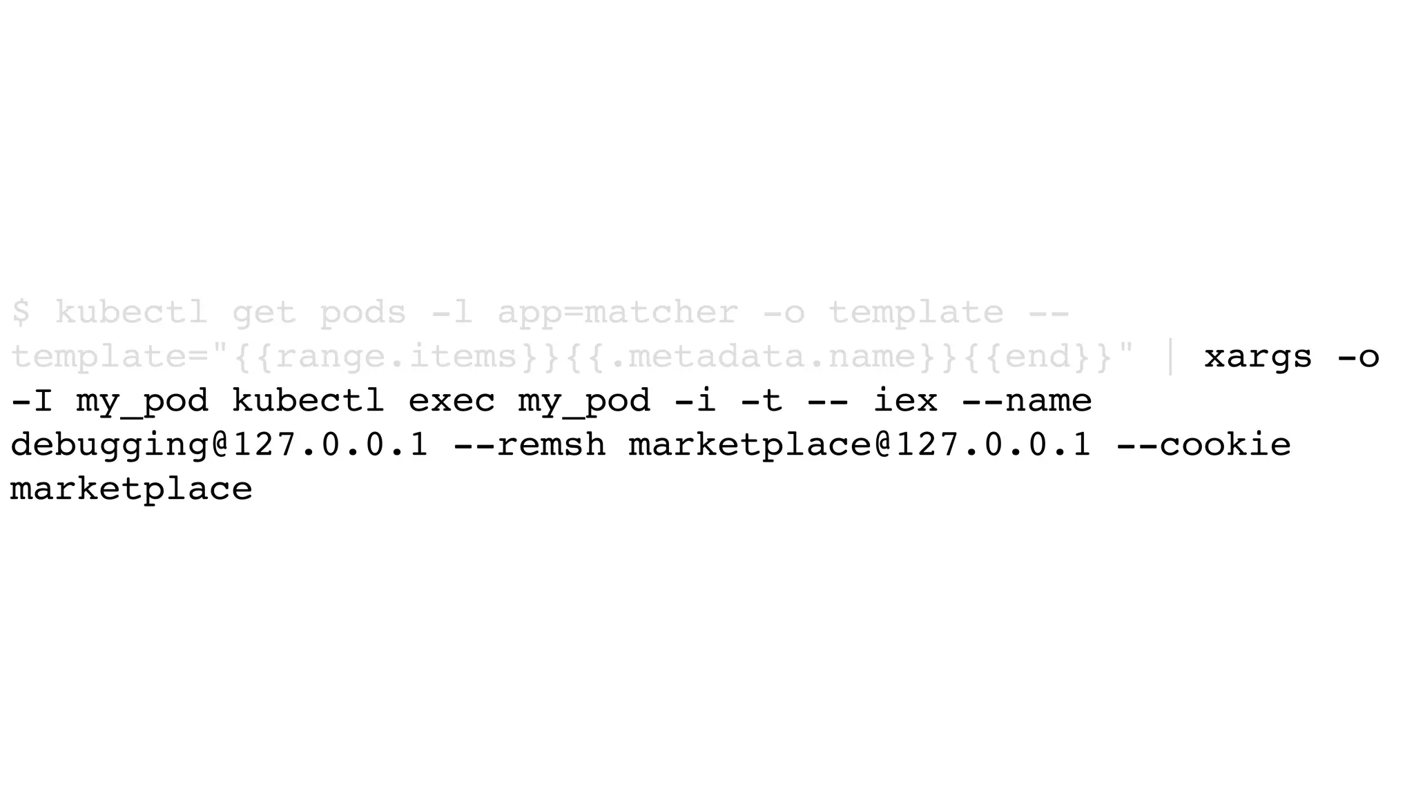 $ kubectl get pods -l app=matcher -o template --
template="{{range.items}}{{.metadata.name}}{{end}}" | xargs -o
-I my_pod kubectl exec my_pod -i -t -- iex --name
debugging@127.0.0.1 --remsh marketplace@127.0.0.1 --cookie
marketplace
 