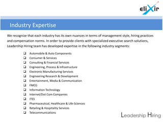 Industry Expertise
We recognize that each industry has its own nuances in terms of management style, hiring practices
and compensation norms. In order to provide clients with specialized executive search solutions,
Leadership Hiring team has developed expertise in the following industry segments:

              Automobile & Auto Components
              Consumer & Services
              Consulting & Financial Services
              Engineering, Process & Infrastructure
              Electronic Manufacturing Services
              Engineering Research & Development
              Entertainment, Media & Communication
              FMCG
              Information Technology
              Internet/Dot Com Companies
              ITES
              Pharmaceutical, Healthcare & Life-Sciences
              Retailing & Hospitality Services
              Telecommunications
 