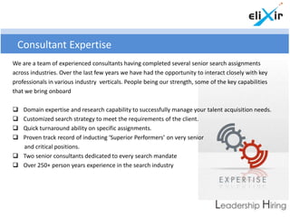 Consultant Expertise
We are a team of experienced consultants having completed several senior search assignments
across industries. Over the last few years we have had the opportunity to interact closely with key
professionals in various industry verticals. People being our strength, some of the key capabilities
that we bring onboard

 Domain expertise and research capability to successfully manage your talent acquisition needs.
 Customized search strategy to meet the requirements of the client.
 Quick turnaround ability on specific assignments.
 Proven track record of inducting ‘Superior Performers’ on very senior
  and critical positions.
 Two senior consultants dedicated to every search mandate
 Over 250+ person years experience in the search industry
 