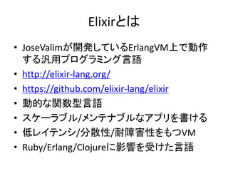 Elixirとは
• JoseValimが開発しているErlangVM上で動作
する汎用プログラミング言語
• http://elixir-lang.org/
• https://github.com/elixir-lang/elixir
• 動的な関数型言語
• スケーラブル/メンテナブルなアプリを書ける
• 低レイテンシ/分散性/耐障害性をもつVM
• Ruby/Erlang/Clojureに影響を受けた言語
 