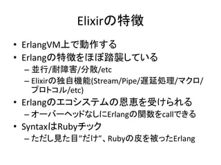 Elixirの特徴
• ErlangVM上で動作する
• Erlangの特徴をほぼ踏襲している
– 並行/耐障害/分散/etc
– Elixirの独自機能(Stream/Pipe/遅延処理/マクロ/
プロトコル/etc)
• Erlangのエコシステムの恩恵を受けられる
– オーバーヘッドなしにErlangの関数をcallできる
• SyntaxはRubyチック
– ただし見た目”だけ”、Rubyの皮を被ったErlang
 