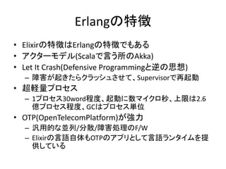 Erlangの特徴
• Elixirの特徴はErlangの特徴でもある
• アクターモデル(Scalaで言う所のAkka)
• Let It Crash(Defensive Programmingと逆の思想)
– 障害が起きたらクラッシュさせて、Supervisorで再起動
• 超軽量プロセス
– 1プロセス30word程度、起動に数マイクロ秒、上限は2.6
億プロセス程度、GCはプロセス単位
• OTP(OpenTelecomPlatform)が強力
– 汎用的な並列/分散/障害処理のF/W
– Elixirの言語自体もOTPのアプリとして言語ランタイムを提
供している
 