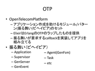 OTP
• OpenTelecomPlatform
– アプリケーション作成を助けるモジュール/パター
ン(振る舞い/ビヘイビア)のセット
– ElixirはErlangのOTPのラップしたものを提供
– 振る舞いが要求するcallbackを実装してアプリを
組み立てる
• 振る舞い（ビヘイビア）
– Application
– Supervisor
– GenServer
– GenEvent
– Agent(GenFsm)
– Task
– etc
 