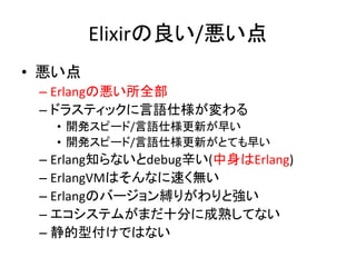 Elixirの良い/悪い点
• 悪い点
– Erlangの悪い所全部
– ドラスティックに言語仕様が変わる
• 開発スピード/言語仕様更新が早い
• 開発スピード/言語仕様更新がとても早い
– Erlang知らないとdebug辛い(中身はErlang)
– ErlangVMはそんなに速く無い
– Erlangのバージョン縛りがわりと強い
– エコシステムがまだ十分に成熟してない
– 静的型付けではない
 