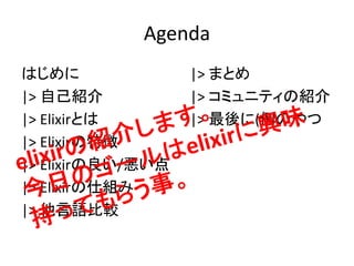 Agenda
はじめに
|> 自己紹介
|> Elixirとは
|> Elixirの特徴
|> Elixirの良い/悪い点
|> Elixirの仕組み
|> 他言語比較
|> まとめ
|> コミュニティの紹介
|> 最後に(例のやつ
 