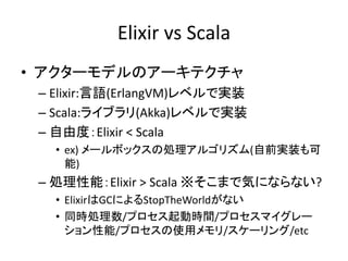 Elixir vs Scala
• アクターモデルのアーキテクチャ
– Elixir:言語(ErlangVM)レベルで実装
– Scala:ライブラリ(Akka)レベルで実装
– 自由度：Elixir < Scala
• ex) メールボックスの処理アルゴリズム(自前実装も可
能)
– 処理性能：Elixir > Scala ※そこまで気にならない?
• ElixirはGCによるStopTheWorldがない
• 同時処理数/プロセス起動時間/プロセスマイグレー
ション性能/プロセスの使用メモリ/スケーリング/etc
 