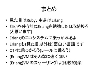 まとめ
• 見た目はRuby、中身はErlang
• Elixirを使う前にErlangを勉強したほうが捗る
(と思います)
• Erlangのエコシステムに乗っかれるよ
• Erlangも(見た目以外は)面白い言語です
• OTPに乗っかろう(レールに乗ろう）
• (Erlang)VMはそんなに速く無い
• (Erlang)VMのスケーリングは(比較的)楽
 