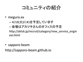 コミュニティの紹介
• meguro.ex
– ４/19(火)に#1を予定しています
– 会場はアカツキさんのオフィスの予定
http://aktsk.jp/recruit/category/new_service_engin
eer.html
• sapporo beam
http://sapporo-beam.github.io
 