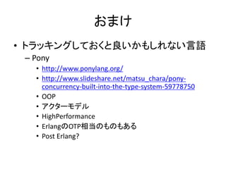 おまけ
• トラッキングしておくと良いかもしれない言語
– Pony
• http://www.ponylang.org/
• http://www.slideshare.net/matsu_chara/pony-
concurrency-built-into-the-type-system-59778750
• OOP
• アクターモデル
• HighPerformance
• ErlangのOTP相当のものもある
• Post Erlang?
 