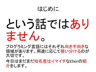 はじめに
という話ではあり
ません。
プログラミング言語にはそれぞれ向き不向きな
領域があります。用途に応じて使い分けるのが
大切です。
今日はまだまだ知名度はイマイチなElixirの紹
介をします。
 