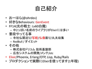 自己紹介
• おーはら(@ohrdev)
• 好きなBehaviours：GenEvent
• FF14(光の戦士: Lv60白魔)
– 中2っぽい名前のライブラリがElixirには多い
• 普段やってる事
– 寺社仏閣巡り/写経/仏像彫り/丸太収集
– RedBull / ダイエット
• その他
– 株式会社ドリコム 技術基盤部
– 広告システムの開発/メンテ/etc
• Elixir/Phoenix, Erlang/OTP, Lisp, Ruby/Rails
• プロダクションで実際にElixirを使ってます(1年程)
 