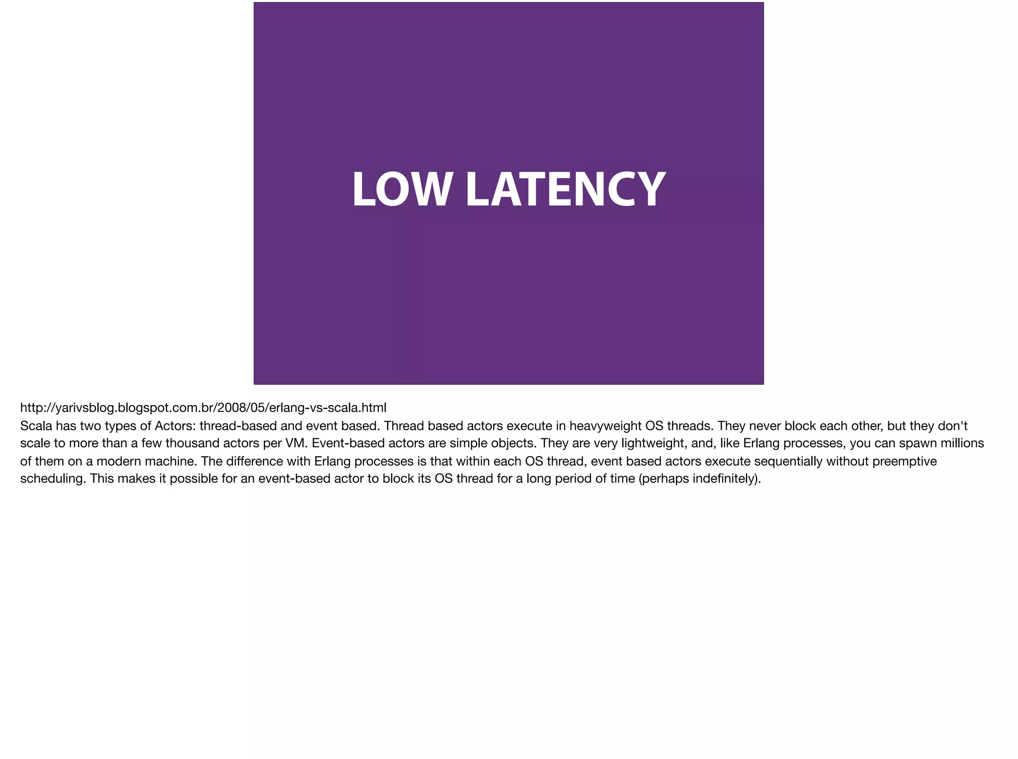 LOW LATENCY
http://yarivsblog.blogspot.com.br/2008/05/erlang-vs-scala.html

Scala has two types of Actors: thread-based and event based. Thread based actors execute in heavyweight OS threads. They never block each other, but they don't
scale to more than a few thousand actors per VM. Event-based actors are simple objects. They are very lightweight, and, like Erlang processes, you can spawn millions
of them on a modern machine. The diﬀerence with Erlang processes is that within each OS thread, event based actors execute sequentially without preemptive
scheduling. This makes it possible for an event-based actor to block its OS thread for a long period of time (perhaps indeﬁnitely).
 