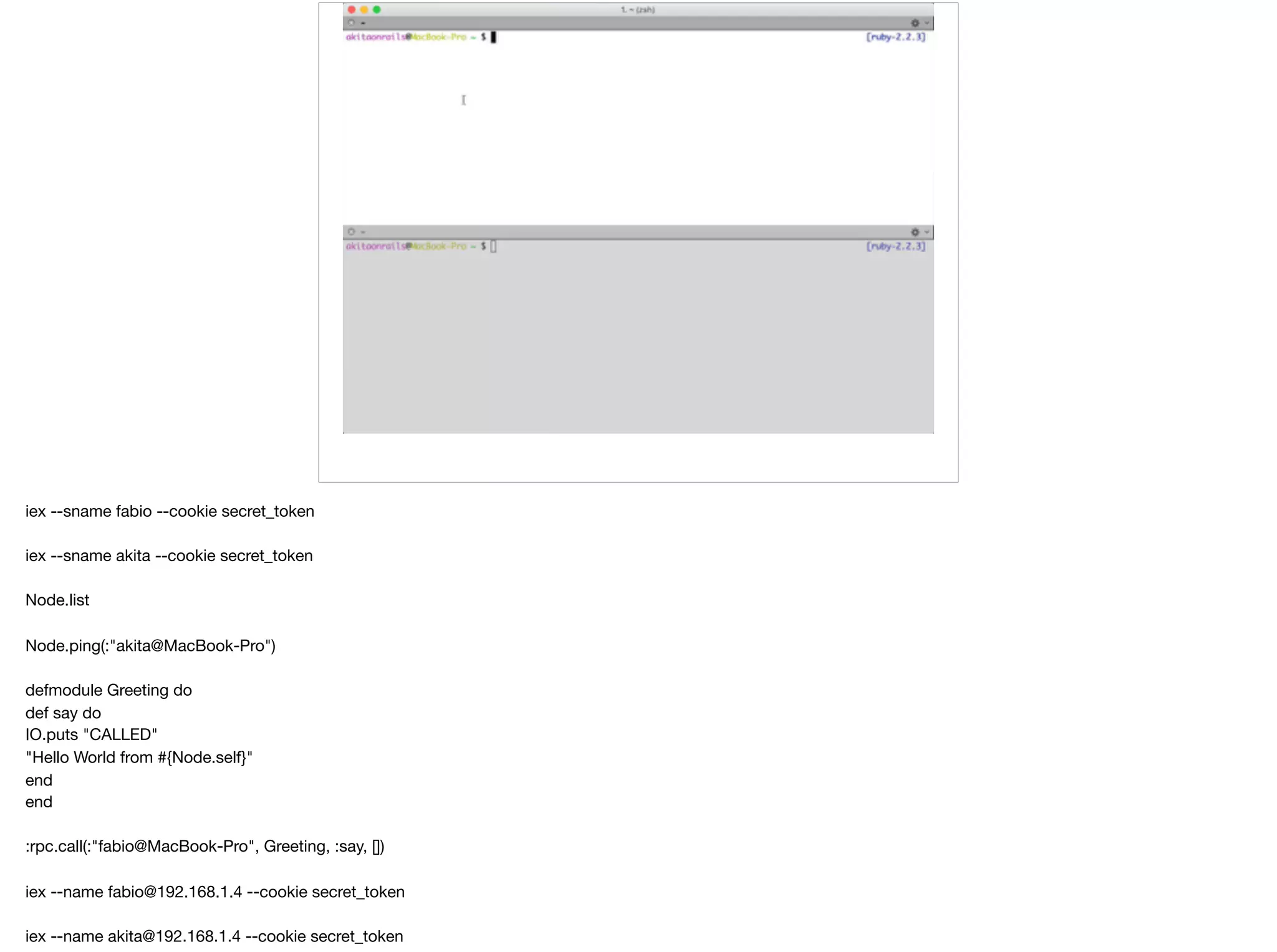 iex --sname fabio --cookie secret_token

iex --sname akita --cookie secret_token

Node.list

Node.ping(:"akita@MacBook-Pro")

defmodule Greeting do

def say do

IO.puts "CALLED"

"Hello World from #{Node.self}"

end

end

:rpc.call(:"fabio@MacBook-Pro", Greeting, :say, [])

iex --name fabio@192.168.1.4 --cookie secret_token

iex --name akita@192.168.1.4 --cookie secret_token

 