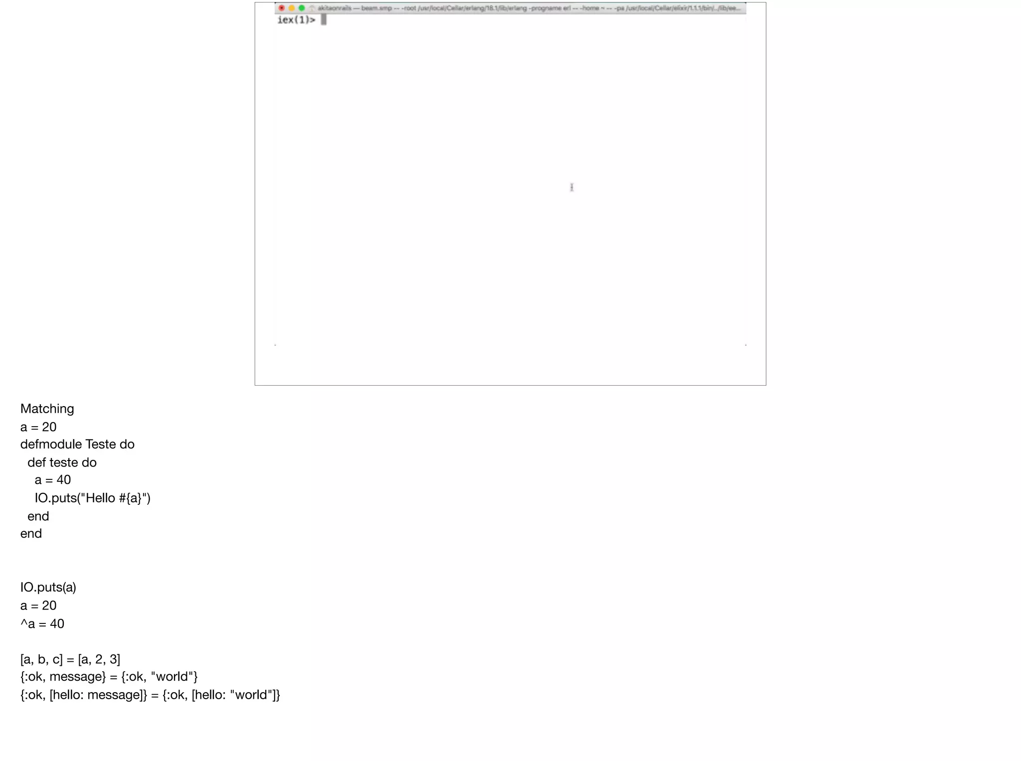 Matching

a = 20

defmodule Teste do

def teste do

a = 40

IO.puts("Hello #{a}")

end

end

IO.puts(a)

a = 20

^a = 40

[a, b, c] = [a, 2, 3]

{:ok, message} = {:ok, "world"}

{:ok, [hello: message]} = {:ok, [hello: "world"]}

 