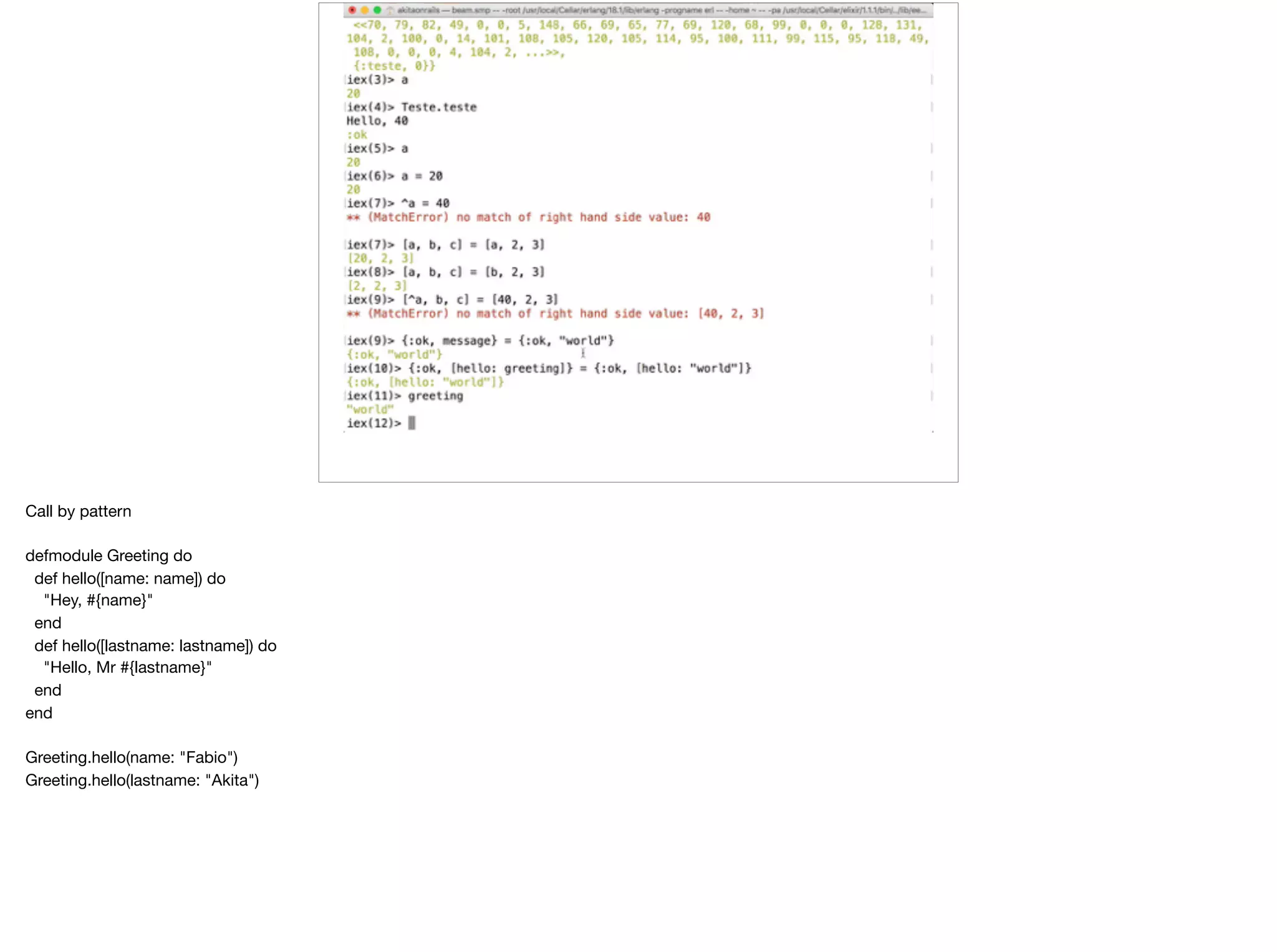 Call by pattern

defmodule Greeting do

def hello([name: name]) do

"Hey, #{name}"

end

def hello([lastname: lastname]) do

"Hello, Mr #{lastname}"

end

end

Greeting.hello(name: "Fabio")

Greeting.hello(lastname: "Akita")

 