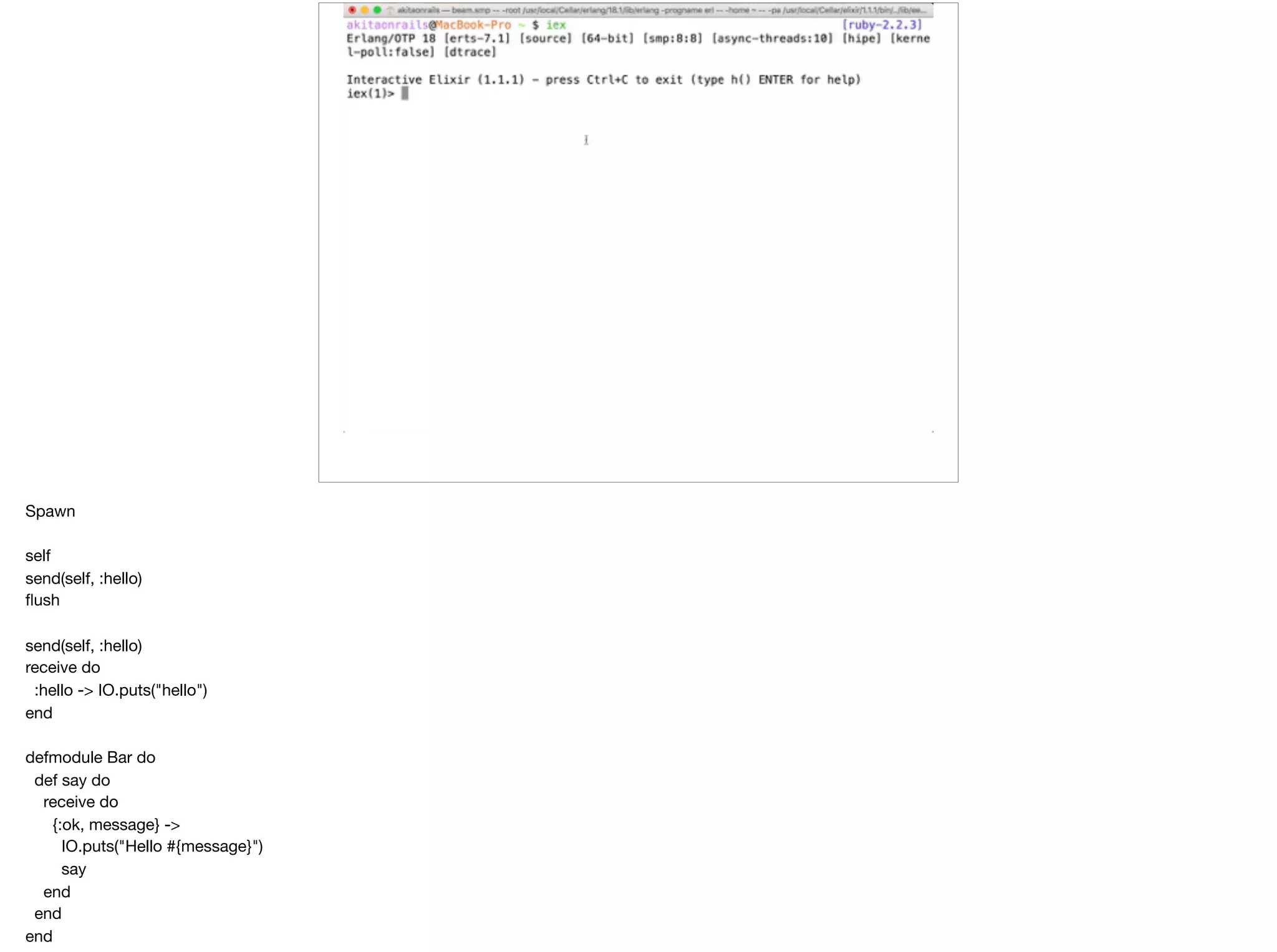 Spawn

self

send(self, :hello)

ﬂush

send(self, :hello)

receive do

:hello -> IO.puts("hello")

end

defmodule Bar do

def say do

receive do

{:ok, message} ->

IO.puts("Hello #{message}")

say

end

end

end

 