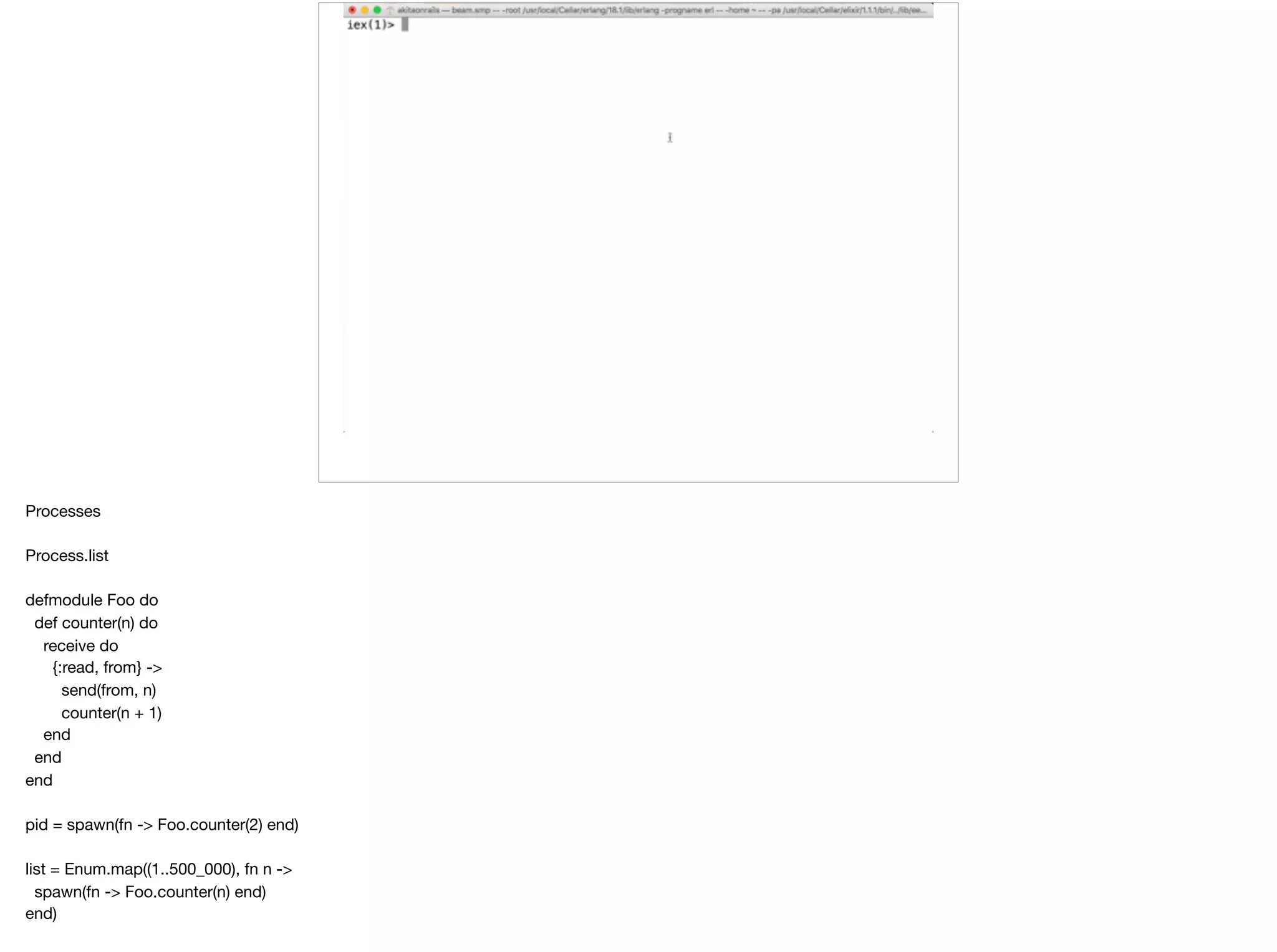 Processes

Process.list

defmodule Foo do

def counter(n) do

receive do

{:read, from} ->

send(from, n)

counter(n + 1)

end

end

end

pid = spawn(fn -> Foo.counter(2) end)

list = Enum.map((1..500_000), fn n ->

spawn(fn -> Foo.counter(n) end)

end)

 