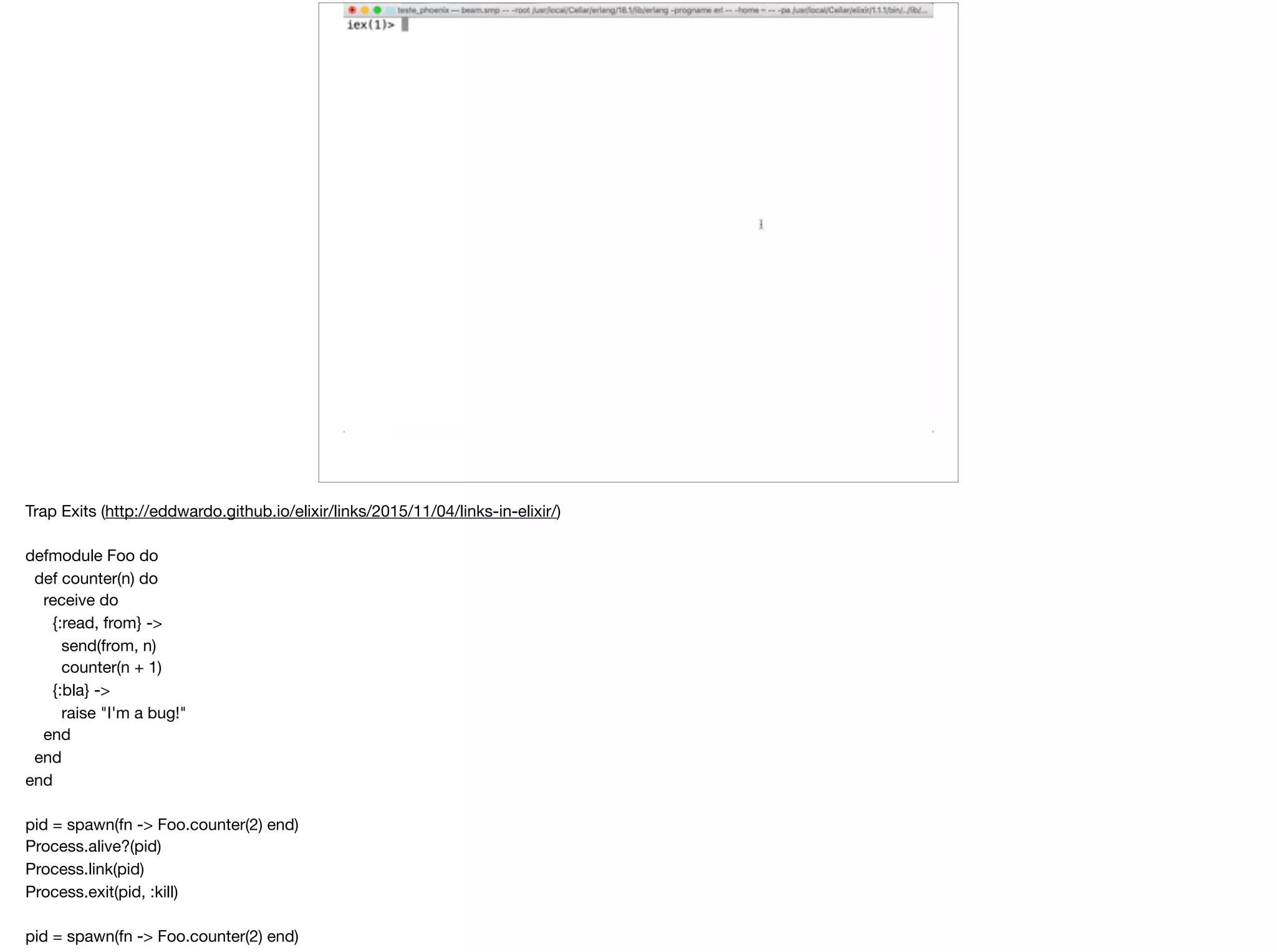 Trap Exits (http://eddwardo.github.io/elixir/links/2015/11/04/links-in-elixir/)

defmodule Foo do

def counter(n) do

receive do

{:read, from} ->

send(from, n)

counter(n + 1)

{:bla} ->

raise "I'm a bug!"

end

end

end

pid = spawn(fn -> Foo.counter(2) end)

Process.alive?(pid)

Process.link(pid)

Process.exit(pid, :kill)

pid = spawn(fn -> Foo.counter(2) end)

 