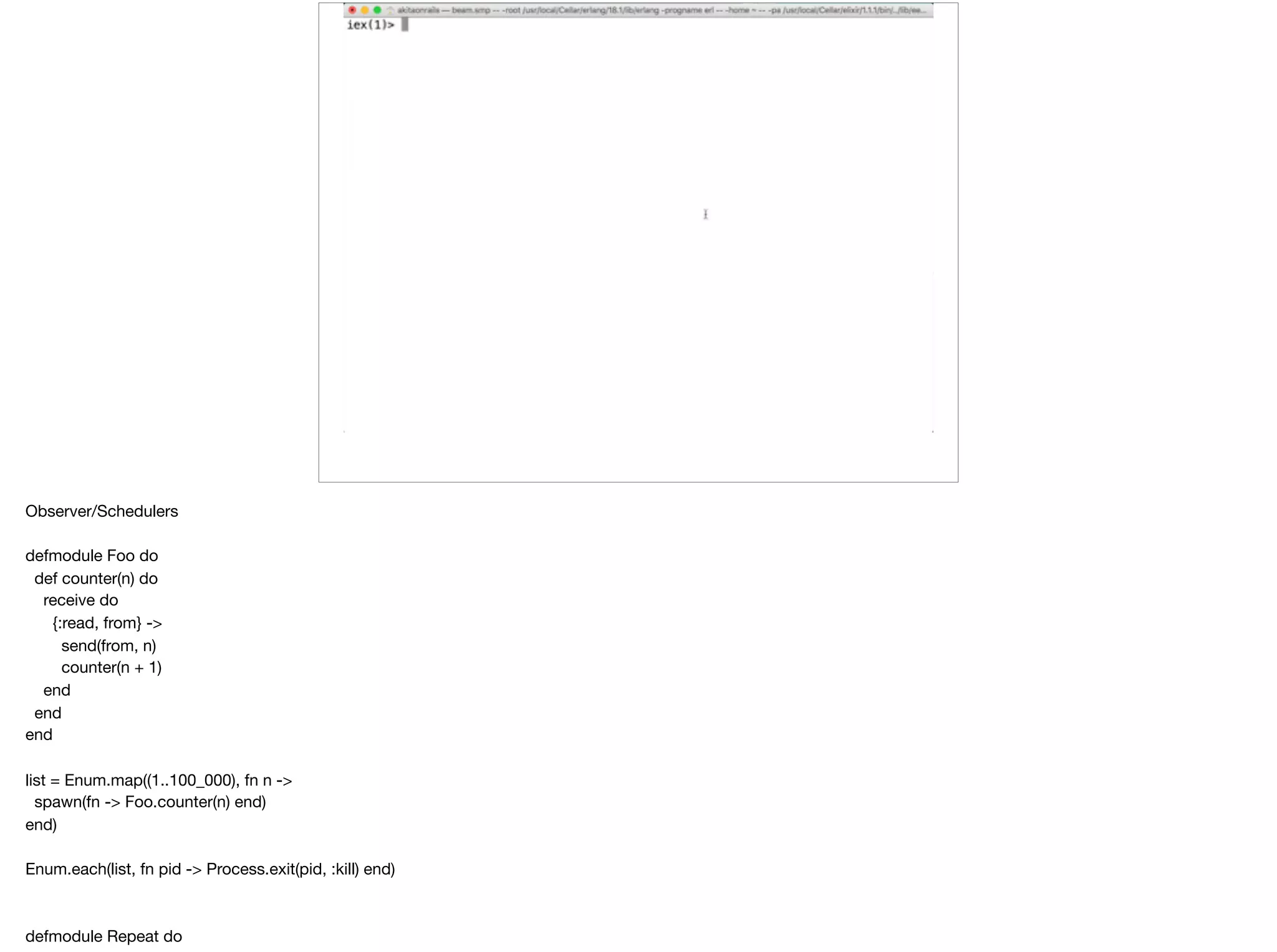 Observer/Schedulers

defmodule Foo do

def counter(n) do

receive do

{:read, from} ->

send(from, n)

counter(n + 1)

end

end

end

list = Enum.map((1..100_000), fn n ->

spawn(fn -> Foo.counter(n) end)

end)

Enum.each(list, fn pid -> Process.exit(pid, :kill) end)

defmodule Repeat do

 