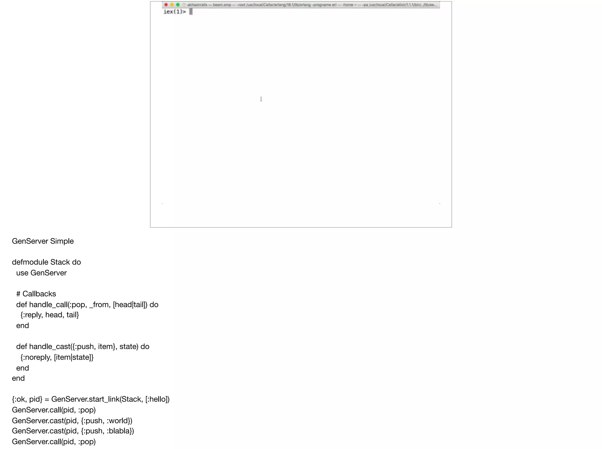 GenServer Simple

defmodule Stack do

use GenServer

# Callbacks

def handle_call(:pop, _from, [head|tail]) do

{:reply, head, tail}

end

def handle_cast({:push, item}, state) do

{:noreply, [item|state]}

end

end

{:ok, pid} = GenServer.start_link(Stack, [:hello])

GenServer.call(pid, :pop)

GenServer.cast(pid, {:push, :world})

GenServer.cast(pid, {:push, :blabla})

GenServer.call(pid, :pop)
 