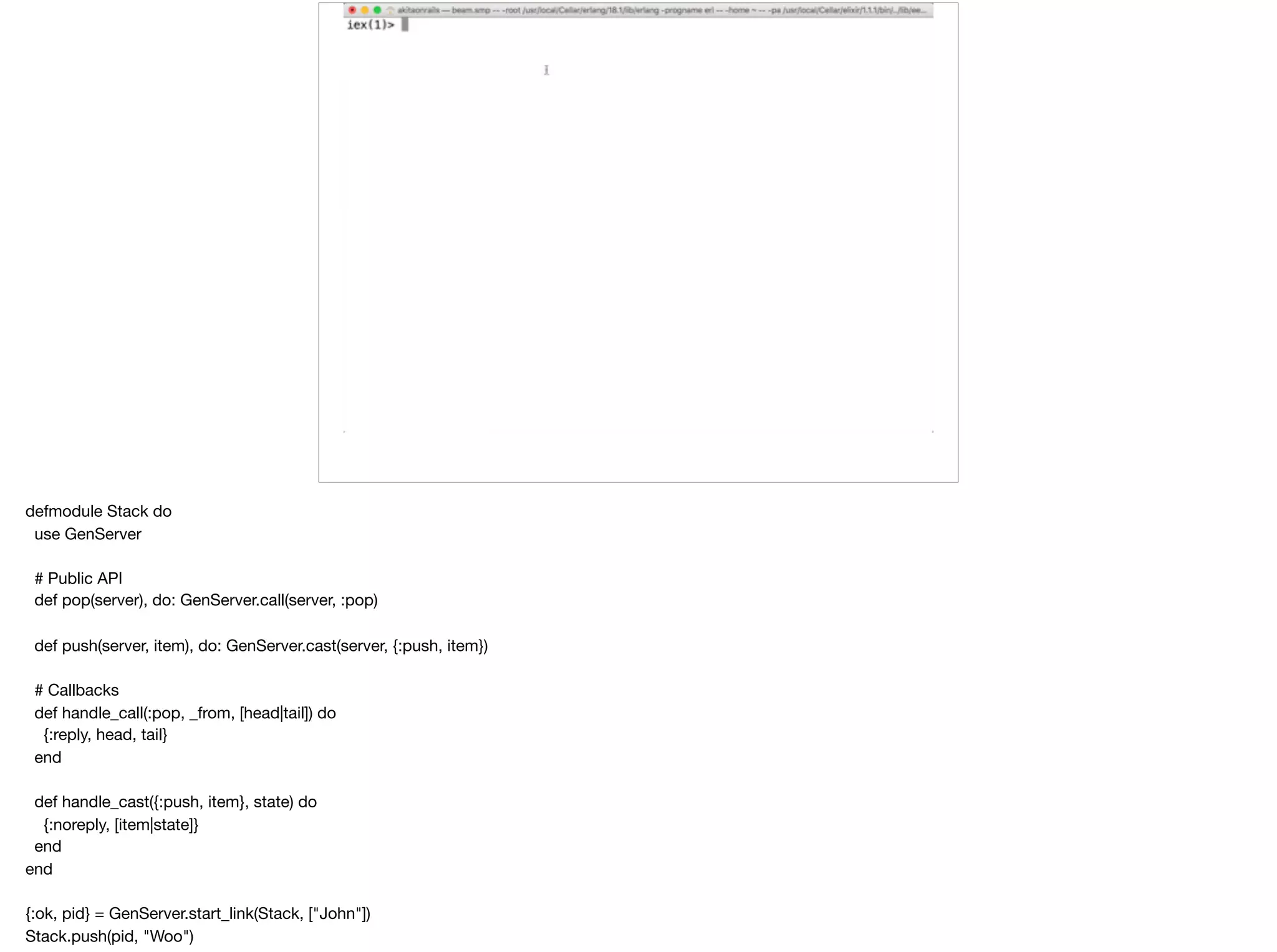 defmodule Stack do

use GenServer

# Public API

def pop(server), do: GenServer.call(server, :pop)

def push(server, item), do: GenServer.cast(server, {:push, item})

# Callbacks

def handle_call(:pop, _from, [head|tail]) do

{:reply, head, tail}

end

def handle_cast({:push, item}, state) do

{:noreply, [item|state]}

end

end

{:ok, pid} = GenServer.start_link(Stack, ["John"])

Stack.push(pid, "Woo")

 