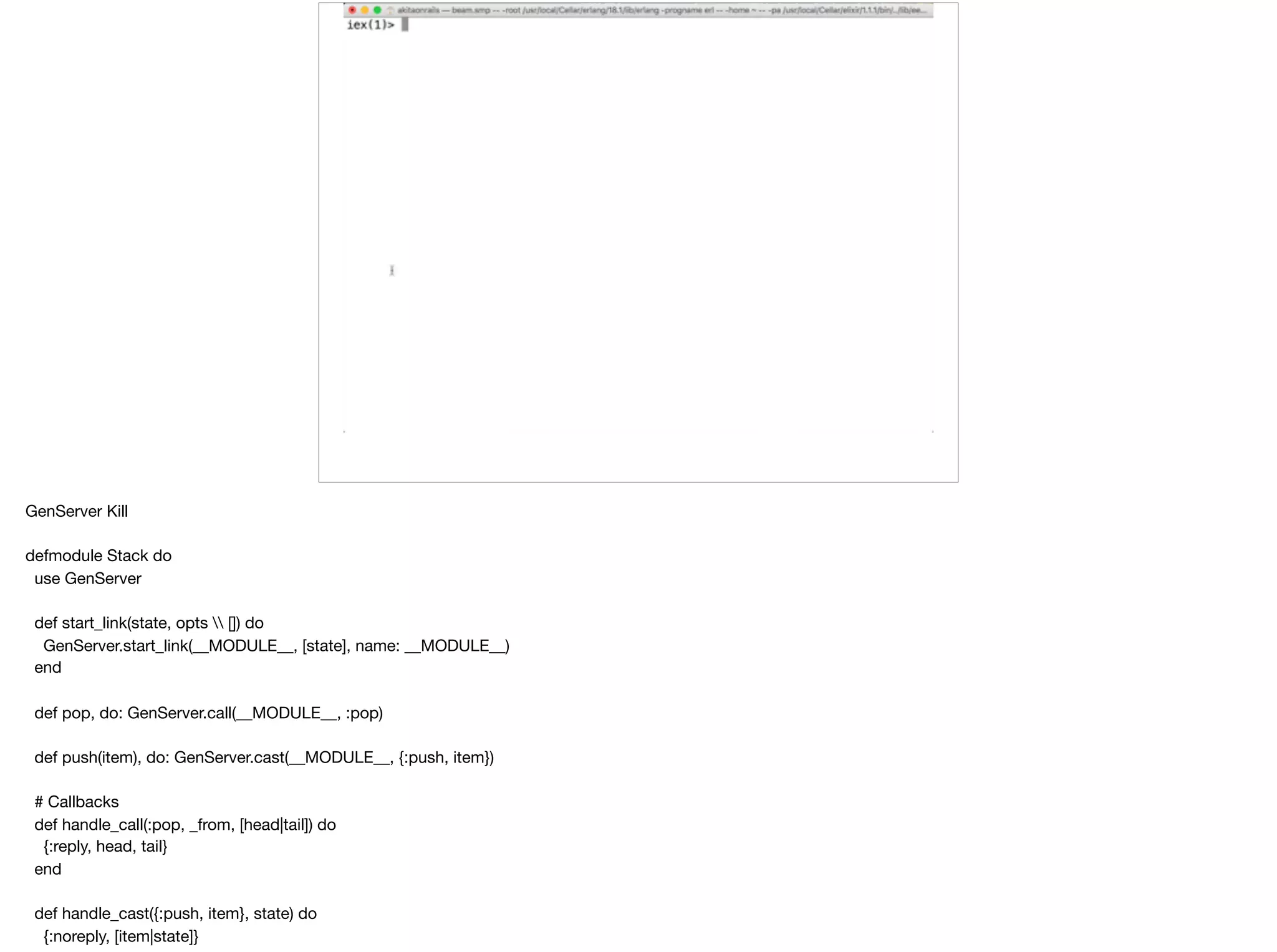 GenServer Kill

defmodule Stack do

use GenServer

def start_link(state, opts  []) do

GenServer.start_link(__MODULE__, [state], name: __MODULE__)

end

def pop, do: GenServer.call(__MODULE__, :pop)

def push(item), do: GenServer.cast(__MODULE__, {:push, item})

# Callbacks

def handle_call(:pop, _from, [head|tail]) do

{:reply, head, tail}

end

def handle_cast({:push, item}, state) do

{:noreply, [item|state]}

 