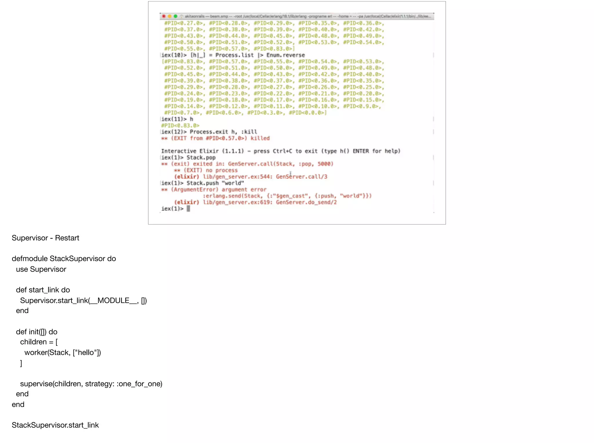 Supervisor - Restart

defmodule StackSupervisor do

use Supervisor

def start_link do

Supervisor.start_link(__MODULE__, [])

end

def init([]) do

children = [

worker(Stack, ["hello"])

]

supervise(children, strategy: :one_for_one)

end

end

StackSupervisor.start_link

 