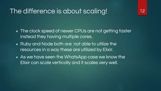 The difference is about scaling!
● The clock speed of newer CPUs are not getting faster
instead they having multiple cores.
● Ruby and Node both are not able to utilize the
resources in a way these are utilized by Elixir.
● As we have seen the WhatsApp case we know the
Elixir can scale vertically and it scales very well.
12
 