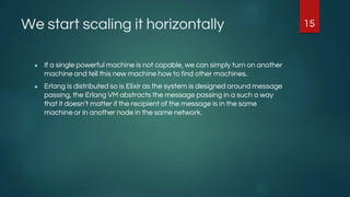 We start scaling it horizontally
● If a single powerful machine is not capable, we can simply turn on another
machine and tell this new machine how to find other machines.
● Erlang is distributed so is Elixir as the system is designed around message
passing, the Erlang VM abstracts the message passing in a such a way
that it doesn’t matter if the recipient of the message is in the same
machine or in another node in the same network.
15
 