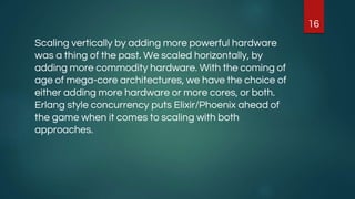 Scaling vertically by adding more powerful hardware
was a thing of the past. We scaled horizontally, by
adding more commodity hardware. With the coming of
age of mega-core architectures, we have the choice of
either adding more hardware or more cores, or both.
Erlang style concurrency puts Elixir/Phoenix ahead of
the game when it comes to scaling with both
approaches.
16
 