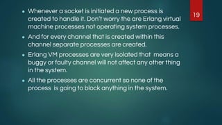 ● Whenever a socket is initiated a new process is
created to handle it. Don’t worry the are Erlang virtual
machine processes not operating system processes.
● And for every channel that is created within this
channel separate processes are created.
● Erlang VM processes are very isolated that means a
buggy or faulty channel will not affect any other thing
in the system.
● All the processes are concurrent so none of the
process is going to block anything in the system.
19
 