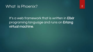 What is Phoenix?
It’s a web framework that is written in Elixir
programing language and runs on Erlang
virtual machine.
2
 