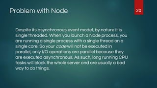 Problem with Node
Despite its asynchronous event model, by nature it is
single threaded. When you launch a Node process, you
are running a single process with a single thread on a
single core. So your code will not be executed in
parallel, only I/O operations are parallel because they
are executed asynchronous. As such, long running CPU
tasks will block the whole server and are usually a bad
way to do things.
20
 
