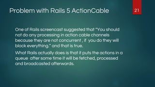 Problem with Rails 5 ActionCable
One of Rails screencast suggested that “You should
not do any processing in action cable channels
because they are not concurrent , if you do they will
block everything.” and that is true.
What Rails actually does is that it puts the actions in a
queue after some time it will be fetched, processed
and broadcasted afterwards.
21
 