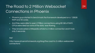 The Road to 2 Million Websocket
Connections in Phoenix
● Phoenix guys started to benchmark the framework developed on a 128GB
RAM and 40 cores.
● And they were able to open 2 Million connections using 80 GB of RAM.
CPUs were ideal as none of the data was flowing.
● They broadcasted a Wikipedia article to 2 million connection and it took
only 3 seconds.
Ref-
http://www.phoenixframework.org/blog/the-road-to-2-million-websocket-
connections
24
 