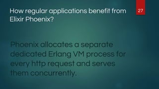 How regular applications benefit from
Elixir Phoenix?
Phoenix allocates a separate
dedicated Erlang VM process for
every http request and serves
them concurrently.
27
 