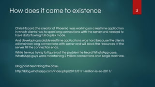 How does it came to existence
Chris Mccord (the creator of Phoenix) was working on a realtime application
in which clients had to open long connections with the server and needed to
have data flowing full duplex mode.
And developing scalable realtime applications was hard because the clients
will maintain long connections with server and will block the resources of the
server till the connection ends.
While he was trying to figure out the problem he heard WhatsApp case.
WhatsApp guys were maintaining 2 Million connections on a single machine.
Blog post describing the case..
http://blog.whatsapp.com/index.php/2012/01/1-million-is-so-2011/
3
 