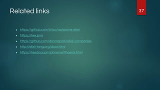 Related links
● https://github.com/h4cc/awesome-elixir
● https://hex.pm/
● https://github.com/doomspork/elixir-companies
● http://elixir-lang.org/docs.html
● https://hexdocs.pm/phoenix/Phoenix.html
37
 