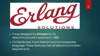 ● It was designed by Ericsson for its
telecommunication systems in 1986.
● It’s Distributed, Fault-tolerant and Hot swappable
language. These features met all telecommunication
requirements.
5
 