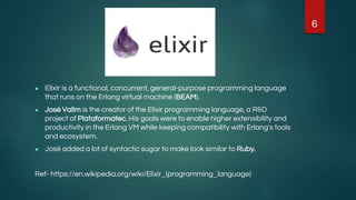 ● Elixir is a functional, concurrent, general-purpose programming language
that runs on the Erlang virtual machine (BEAM).
● José Valim is the creator of the Elixir programming language, a R&D
project of Plataformatec. His goals were to enable higher extensibility and
productivity in the Erlang VM while keeping compatibility with Erlang's tools
and ecosystem.
● José added a lot of syntactic sugar to make look similar to Ruby.
Ref- https://en.wikipedia.org/wiki/Elixir_(programming_language)
6
 